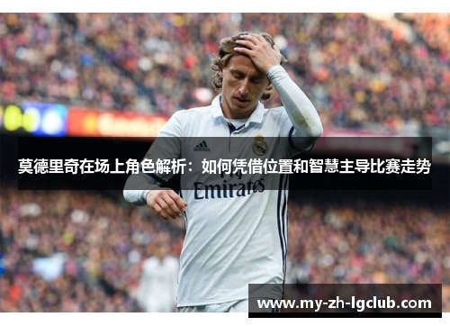 莫德里奇在场上角色解析：如何凭借位置和智慧主导比赛走势