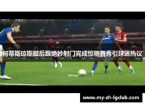 柯蒂斯琼斯脚后跟绝妙射门完成惊艳首秀引球迷热议