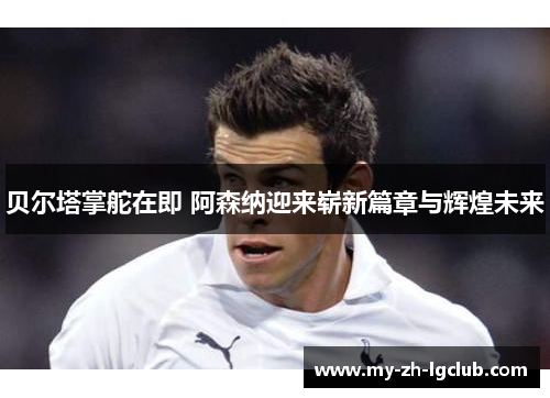 贝尔塔掌舵在即 阿森纳迎来崭新篇章与辉煌未来