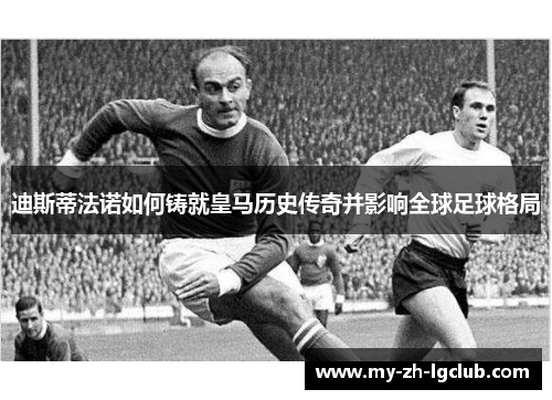 迪斯蒂法诺如何铸就皇马历史传奇并影响全球足球格局