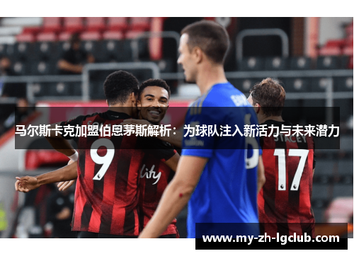马尔斯卡克加盟伯恩茅斯解析:为球队注入新活力与未来潜力 马尔斯卡克加盟伯恩茅斯解析:为球队注入新活力与未来潜力